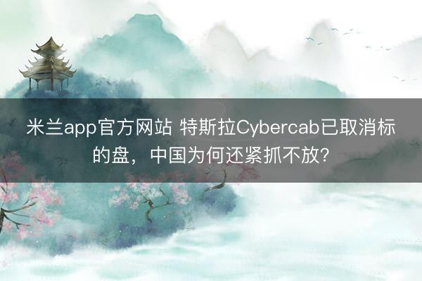 米兰app官方网站 特斯拉Cybercab已取消标的盘，中国为何还紧抓不放？