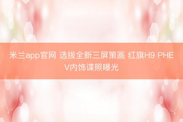米兰app官网 选拔全新三屏策画 红旗H9 PHEV内饰谍照曝光