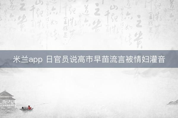 米兰app 日官员说高市早苗流言被情妇灌音