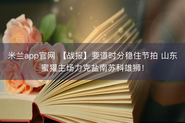 米兰app官网 【战报】要道时分稳住节拍 山东蜜獾主场力克盐南苏科雄狮！