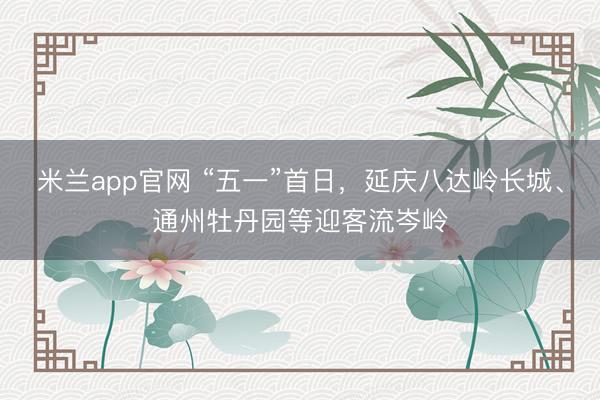 米兰app官网 “五一”首日，延庆八达岭长城、通州牡丹园等迎客流岑岭